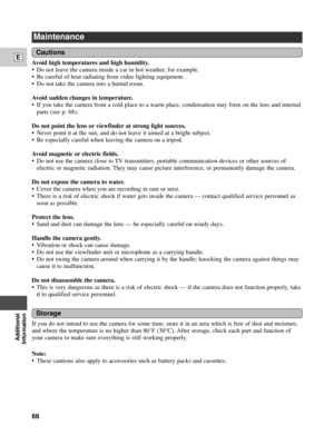 Page 66Additional
Information
E
66
Maintenance
Avoid high temperatures and high humidity.
¥ Do not leave the camera inside a car in hot weather, for example.
¥ Be careful of heat radiating from video lighting equipment.
¥ Do not take the camera into a humid room.
Avoid sudden changes in temperature.
¥ If you take the camera from a cold place to a warm place, condensation may form on the lens and internal
parts (see p. 68).
Do not point the lens or viewfinder at strong light sources.
¥ Never point it at the sun,...