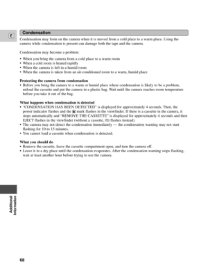 Page 68Additional
Information
E
68
Condensation
Condensation may form on the camera when it is moved from a cold place to a warm place. Using the
camera while condensation is present can damage both the tape and the camera.
Condensation may become a problem:
¥ When you bring the camera from a cold place to a warm room
¥ When a cold room is heated rapidly 
¥ When the camera is left in a humid room
¥ When the camera is taken from an air-conditioned room to a warm, humid place
Protecting the camera from...