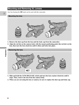 Page 8Preparation
8
E
Any lens bearing the mark can be used with this camcorder. 
1. Remove the dust cap from the lens and the body cap from the camcorder.
2. Align the red dot on the camera body with the mount positioning point (the red dot) on the
lens, then turn the lens clockwise until it clicks and locks into place.
Mounting the lens
1. Slide and hold the LENS RELEASE switch and turn the lens counter-clockwise until it
stops. Then, remove the lens from the camera body.
2. When you are not using the lens...