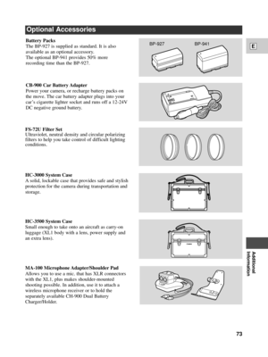 Page 73Additional
Information
E
73
HC-3000 System Case
A solid, lockable case that provides safe and stylish
protection for the camera during transportation and
storage.
MA-100 Microphone Adapter/Shoulder Pad
Allows you to use a mic. that has XLR connectors
with the XL1, plus makes shoulder-mounted
shooting possible. In addition, use it to attach a
wireless microphone receiver or to hold the
separately available CH-900 Dual Battery
Charger/Holder.
FS-72U Filter Set
Ultraviolet, neutral density and circular...