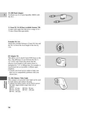 Page 74Additional
Information
E
74
VL-10Li Battery Video Light
This compact yet powerful video light can be used
for both indoor and outdoor shooting.
¥ Lithium ion battery packs can be used to power
the light. Approximate usage times are as
follows:
BP-911 45 min BP-924 90 min
BP-914 50 min BP-927 100 min
BP-941 160 min
Extender XL 1.6´
Attach this extender between a Canon XL lens and
the XL1 to boost the focal length of the lens by
1.6
´.
EF Adapter XL
This allows you to attach Canon EOS lenses to the
XL1....