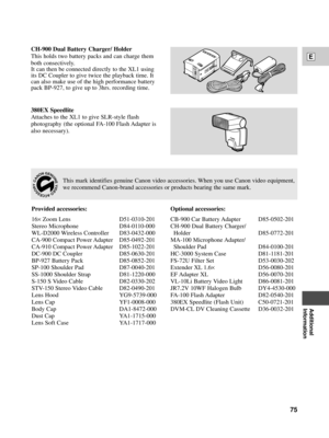 Page 75Additional
Information
E
75
380EX Speedlite
Attaches to the XL1 to give SLR-style flash
photography (the optional FA-100 Flash Adapter is
also necessary).
CH-900 Dual Battery Charger/ Holder
This holds two battery packs and can charge them
both consectively.
It can then be connected directly to the XL1 using
its DC Coupler to give twice the playback time. It
can also make use of the high performance battery
pack BP-927, to give up to 3hrs. recording time.
This mark identifies genuine Canon video...