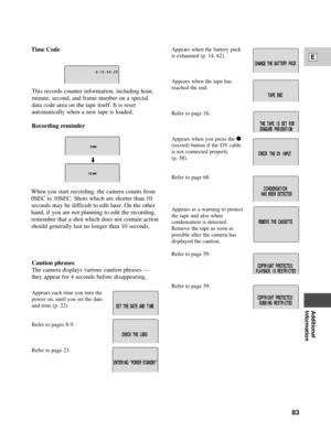 Page 83Additional
Information
E
83
Appears when the battery pack
is exhausted (p. 14, 62).
Appears when the tape has
reached the end.
Refer to page 16.
Appears when you press the 
2
(record) button if the DV cable
is not connected properly 
(p. 58).
Refer to page 68.
Appears as a warning to protect
the tape and also when 
condensation is detected.
Remove the tape as soon as 
possible after the camera has
displayed the caution.
Refer to page 59.
Refer to page 59.
SET THE DATE AND T I ME
CHECK T H E L EN S
TER I...