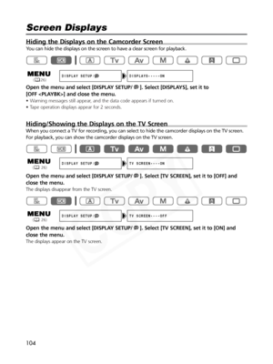 Page 104
104
Hiding the Displays on the Camcorder Screen
You can hide the displays on the screen to have a clear screen for playba\
ck.
Open the menu and select [DISPLAY SETUP/ ]. Select [DISPLAYS], set it to 
[OFF ] and close the menu.
• Warning messages still appear, and the data code appears if turned on.
• Tape operation displays appear for 2 seconds.
Hiding/Showing the Displays on the TV Screen
When you connect a TV for recording, you can select to hide the camcorder displays on the TV screen.
For playback,...