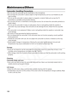 Page 108
108
Maintenance/Others

Camcorder Handling Precautions
❍Do not carry the camcorder by the viewfinder or the microphone.
❍ Do not leave the camcorder in places subject to high temperatures, such as a sun-heated car, and
high humidity.
❍ Do not use the camcorder in places subject to magnetic or electric field\
s such as near the TV
transmitters or portable communication devices.
❍ Do not point the lens or viewfinder at strong light sources. Do not leave the camcorder pointed at a
bright subject.
❍ Do not...
