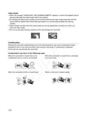 Page 110
110
Video Heads
❍When the message “HEADS DIRTY, USE CLEANING CASSETTE” appears, or when the playback picture
becomes distorted, the video heads need to be cleaned.
❍ To maintain the best picture quality, we recommend cleaning the video heads frequently with the
Canon DVM-CL Digital Video Head Cleaning Cassette or a commercially available dry cleaning
cassette.
❍ Tapes already recorded with dirty video heads may not be played back correctly even when you
clean the video heads.
❍ Do not use wet type...