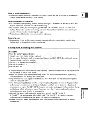 Page 111
111
E
Additional
Information
How to avoid condensation:
❍Unload the cassette, place the camcorder in an airtight plastic bag and let it adjust to temperature
changes slowly before removing it from the bag.
When condensation is detected:
❍The camcorder stops operating, and the warning message “CONDENSATION HAS BEEN DETECTED”
appears for approx. 4 seconds and “ h” starts flashing. 
❍ If a cassette is loaded, the warning message “REMOVE THE CASSETTE”\
 appears and “ v” starts
flashing. Remove the cassette...