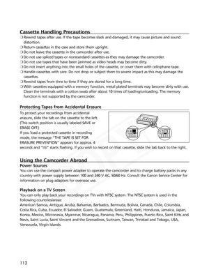 Page 112
112
Cassette Handling Precautions
❍Rewind tapes after use. If the tape becomes slack and damaged, it may ca\
use picture and sound
distortion.
❍ Return cassettes in the case and store them upright.
❍ Do not leave the cassette in the camcorder after use.
❍ Do not use spliced tapes or nonstandard cassettes as they may damage the\
 camcorder.
❍ Do not use tapes that have been jammed as video heads may become dirty.
❍ Do not insert anything into the small holes of the cassette, or cover th\
em with...