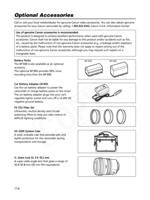 Page 116
116
3× Zoom Lens XL 3.4–10.2 mm
A super wide-angle lens that gives a range of
32.6–97.8 mm (35 mm film equivalent).

HC-3200 System Case
A solid, lockable case that provides safe and
stylish protection for the camcorder during
transportation and storage. FS-72U Filter Set
Ultraviolet, neutral density and circular
polarizing filters to help you take control of
difficult lighting conditions.

Battery Packs
The BP-930 is also available as an optional
accessory.
The optional BP-945 provides 50% more...