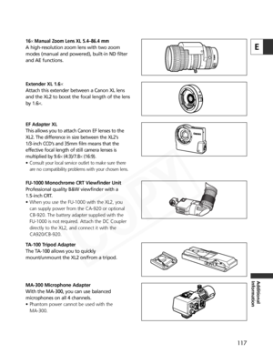 Page 117
117
E
Additional
Information
Extender XL 1.6×
Attach this extender between a Canon XL lens
and the XL2 to boost the focal length of the lens
by 1.6 ×.
EF Adapter XL
This allows you to attach Canon EF lenses to the
XL2. The difference in size between the XL2’s 
1/3-inch CCD’s and 35mm film means that the
effective focal length of still camera lenses is
multiplied by 9.6 × (4:3)/ 7.8 ×(16:9).
•Consult your local service outlet to make sure there
are no compatibility problems with your chosen lens....