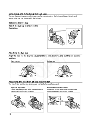 Page 18
18
Detaching and Attaching the Eye Cup
You can change the position of the eye cup for use with either the left o\
r right eye. Detach and
reattach the eye cup for use with the left eye.
Detaching the Eye Cup
Detach the eye cup as shown in the
illustration.
Attaching the Eye Cup
Align the hole for the dioptric adjustment lever with the lever, and pull the eye cup into
position.
Adjusting the Position of the Viewfinder
The viewfinder position can be changed (right/left, forward/backward).

Right eye use...