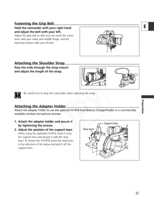 Page 21
21
E
Preparation
Fastening the Grip Belt
Hold the camcorder with your right hand
and adjust the belt with your left. 
Adjust the grip belt so that you can reach the zoom
lever with your index and middle finger, and the
start/stop button with your thumb.
Attaching the Shoulder Strap
Pass the ends through the strap mount
and adjust the length of the strap.
Be careful not to drop the camcorder when adjusting the strap.  
Attaching the Adapter Holder
Attach the adapter holder to use the optional CH-910 Dual...