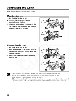 Page 22
22
Refer also to the instruction manual of the lens.
Mounting the Lens
1. Set the POWER dial to OFF.
2. Remove the dust caps from thecamcorder and the lens.
3. Align the red mark on the lens with the red mark on the camcorder and turn the
lens clockwise until it clicks.
Unmounting the Lens
1. Set the POWER dial to OFF.
2. Slide the LENS RELEASE switch, turn thelens counter-clockwise until it stops and
remove the lens.
3. Attach the dust caps to the camcorder and the lens.
❍Be careful not to drop the...