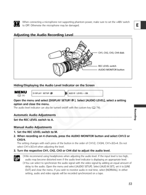 Page 53
53
E
Recording
Adjusting the Audio Recording Level
Hiding/Displaying the Audio Level Indicator on the Screen
Open the menu and select [DISPLAY SETUP/ ]. Select [AUDIO LEVEL], select a setting
option and close the menu.
The audio level indicator can also be turned on/off with the custom key ( 74).
Automatic Audio Adjustments
Set the REC LEVEL switch to A.
Manual Audio Adjustments
1. Set the REC LEVEL switch to M.
2. When recording on 4 channels, press the AUDIO MONITOR button and select CH1/2 orCH3/4....