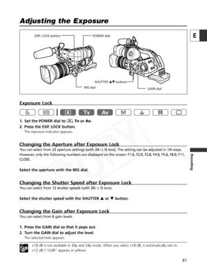 Page 61
61
E
Recording

Exposure Lock
1. Set the POWER dial to n,Tv orAv .
2. Press the EXP. LOCK button.
The exposure indicator appears. 
Changing the Aperture after Exposure Lock
You can select from 23 aperture settings (with 20 ×L IS lens). The setting can be adjusted in 1/4 steps.
However, only the following numbers are displayed on the screen: F1.6, F2.0, F2\
.8, F4.0, F5.6, F8.0, F11,
CLOSE.
Select the aperture with the IRIS dial.
Changing the Shutter Speed after Exposure Lock
You can select from 12...