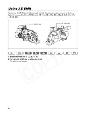 Page 62
62
You can use the AE Shift control to manually override the automatic expos\
ure system to darken or
lighten the image. Select from 13 AE levels (+2.0, +1.5, +1.0, +0.75, +\
0.5, +0.25, ±0, -0.25, -0.5, -0.75, 
-1.0, -1.5, -2.0). 
1. Set the POWER dial to n,Tv orAv .
2. Turn the AE SHIFT dial to adjust the level.
The selected level appears.

Using AE Shift

AE SHIFT dial
POWER dial  