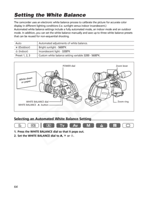 Page 64
64
The camcorder uses an electronic white balance process to calibrate the \
picture for accurate color
display in different lighting conditions (i.e. sunlight versus indoor incandescent.)\
 
Automated white balance settings include a fully automated mode, an indo\
or mode and an outdoor
mode. In addition, you can set the white balance manually and save up to\
 three white balance presets
that can be reused for non-sequential shooting. 
Selecting an Automated White Balance Setting
1. Press the WHITE...