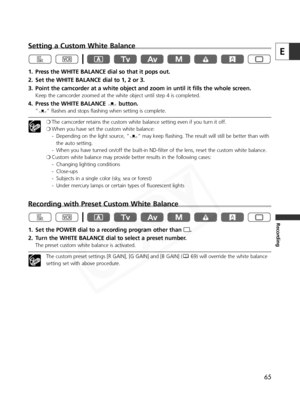 Page 65
65
E
Recording
Setting a Custom White Balance
1. Press the WHITE BALANCE dial so that it pops out.
2. Set the WHITE BALANCE dial to 1, 2 or 3.
3. Point the camcorder at a white object and zoom in until it fills the whole screen.
Keep the camcorder zoomed at the white object until step 4 is completed.
4. Press the WHITE BALANCE Wbutton.
”W “ flashes and stops flashing when setting is complete.
❍The camcorder retains the custom white balance setting even if you turn it off. 
❍ When you have set the custom...