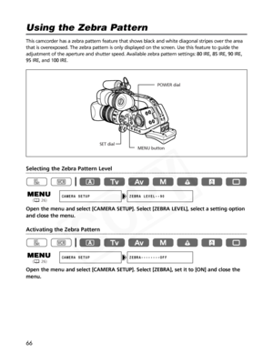 Page 66
66
This camcorder has a zebra pattern feature that shows black and white di\
agonal stripes over the area
that is overexposed. The zebra pattern is only displayed on the screen. \
Use this feature to guide the
adjustment of the aperture and shutter speed. Available zebra pattern settings: 80 IRE, 85 IRE, 90 IRE,
95 IRE, and 100 IRE.
Selecting the Zebra Pattern Level
Open the menu and select [CAMERA SETUP]. Select [ZEBRA LEVEL], select a \
setting option
and close the menu.
Activating the Zebra Pattern...