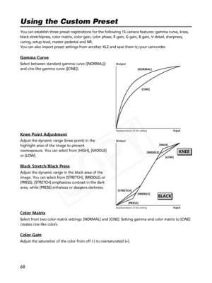 Page 68
68
You can establish three preset registrations for the following 15 camera \
features: gamma curve, knee,
black stretch/press, color matrix, color gain, color phase, R gain, G ga\
in, B gain, V detail, sharpness,
coring, setup level, master pedestal and NR.
You can also import preset settings from another XL2 and save them to you\
r camcorder.
Gamma Curve
Select between standard gamma curve ([NORMAL])
and cine-like gamma curve ([CINE]).
Knee Point Adjustment
Adjust the dynamic range (knee point) in...