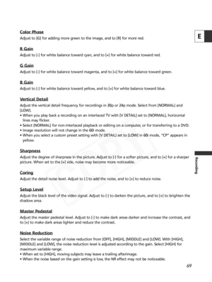 Page 69
69
E
Recording
Color Phase
Adjust to [G] for adding more green to the image, and to [R] for more re\
d.
R Gain
Adjust to [-] for white balance toward cyan, and to [+] for white balance toward red.
G Gain
Adjust to [-] for white balance toward magenta, and to [+] for white balance toward green.
B Gain
Adjust to [-] for white balance toward yellow, and to [+] for white balance toward blue.
Vertical Detail
Adjust the vertical detail frequency for recordings in 30p or 24p mode. \
Select from [NORMAL] and...