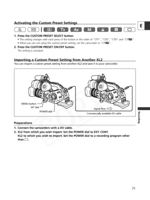 Page 71
71
E
Recording
Activating the Custom Preset Settings
1. Press the CUSTOM PRESET SELECT button.
• The setting changes with each press of the button in the order of “CP1”, “CP2”, “CP3” and “CP|”.
• When you are not using the custom preset setting, set the camcorder to “CP |”.
2. Press the CUSTOM PRESET ON/OFF button.
The setting is activated.
Importing a Custom Preset Setting from Another XL2
You can import a custom preset setting from another XL2 and save it to yo\
ur camcorder. 
Preparations
1. Connect...