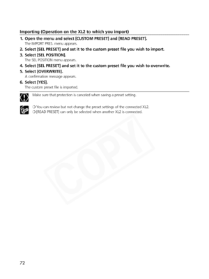 Page 72
72
Importing (Operation on the XL2 to which you import)
1. Open the menu and select [CUSTOM PRESET] and [READ PRESET].
The IMPORT PRES. menu appears.
2. Select [SEL PRESET] and set it to the custom preset file you wish to import.
3. Select [SEL POSITION].
The SEL POSITION menu appears.
4. Select [SEL PRESET] and set it to the custom preset file you wish to overwrite.
5. Select [OVERWRITE].
A confirmation message appears.
6. Select [YES].
The custom preset file is imported.
Make sure that protection is...