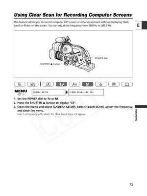 Page 73
73
E
Recording
This feature allows you to record computer CRT screen or other equipment without displaying black
band or flicker on the screen. You can adjust the frequency from 60.0 Hz to 202.5 Hz.
1. Set the POWER dial to TvorM.
2. Press the SHUTTER  rbutton to display “CS”.
3. Open the menu and select [CAMERA SETUP]. Select [CLEAR SCAN], adjust the\
 frequency and close the menu.
Select a frequency with which the black band does not appear. 

Using Clear Scan for Recording Computer Screens

CAMERA...