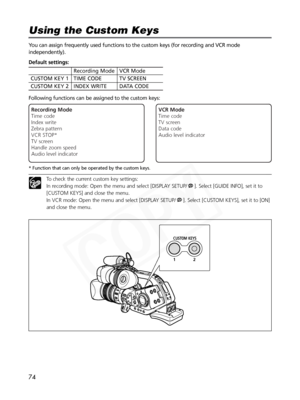 Page 74
74
You can assign frequently used functions to the custom keys (for recording and VCR mode
independently).
Following functions can be assigned to the custom keys:
* Function that can only be operated by the custom keys.
To check the current custom key settings: 
In recording mode: Open the menu and select [DISPLAY SETUP/ ]. Select [GUIDE INFO], set it to
[CUSTOM KEYS] and close the menu.
In VCR mode: Open the menu and select [DISPLAY SETUP/ ]. Select [CUSTOM KEYS], set it to [ON]
and close the menu....