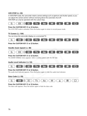 Page 76
76
VCR STOP ( 33)
In VCR STOP mode, the camcorder retains camera settings such as aperture and shutter speed, so you
can adjust the camera section without worrying about the automatic shut-off. 
VCR STOP can only be operated with the custom keys.
Press the CUSTOM KEY (1 or 2) button.
The VCR STOP mode is activated. Press the button again to return to record pause mode.
TV Screen ( 104)
You can show the camcorder display on a connected TV.
Press the CUSTOM KEY (1 or 2) button.
Handle Zoom Speed ( 38)...