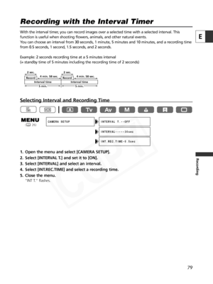 Page 79
79
E
Recording
With the interval timer, you can record images over a selected time with a selected interval. This
function is useful when shooting flowers, animals, and other natural eve\
nts. 
You can choose an interval from 30 seconds, 1 minute, 5 minutes and 10 mi\
nutes, and a recording time
from 0.5 seconds, 1 second, 1.5 seconds, and 2 seconds.
Example: 2 seconds recording time at a 5 minutes interval
(= standby time of 5 minutes including the recording time of 2 seconds)
Selecting Interval and...