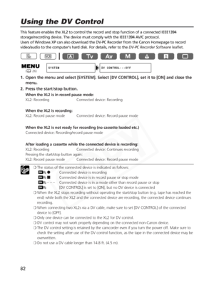 Page 82
82
This feature enables the XL2 to control the record and stop function of \
a connected IEEE1394
storage/recording device. The device must comply with the IEEE1394 AV/C protocol. 
Users of Windows XP can also download the DV-PC Recorder from the Canon Homepage to record
video/audio to the computer's hard disk. For details, refer to the DV-PC Recorder Softwareleaflet.
1. Open the menu and select [SYSTEM]. Select [DV CONTROL], set it to [ON] a\
nd close the
menu.
2. Press the start/stop button.
When...
