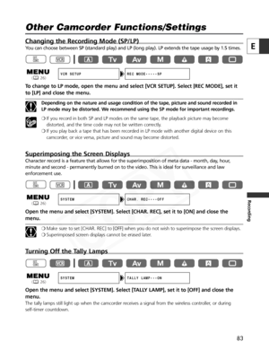 Page 83
83
E
Recording
Changing the Recording Mode (SP/LP)
You can choose between SP (standard play) and LP (long play). LP exte\
nds the tape usage by 1.5 times.
To change to LP mode, open the menu and select [VCR SETUP]. Select [REC MOD\
E], set itto [LP] and close the menu.
Depending on the nature and usage condition of the tape, picture and sound recorded in
LP mode may be distorted. We recommend using the SP mode for important recordings.
❍ If you record in both SP and LP modes on the same tape, the...