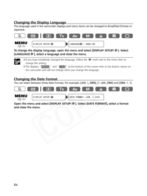 Page 84
84
Changing the Display Language
The language used in the camcorder displays and menu items can be change\
d to Simplified Chinese or
Japanese.
To change the display language, open the menu and select [DISPLAY SETUP/ ]. Select[LANGUAGE ], select a language and close the menu.
❍ If you have mistakenly changed the language, follow the  mark next to the menu item to
change the setting.
❍ The displays “ ” and “ ” at the bottom of the screen refer to the button names on
the camcorder and will not change when...