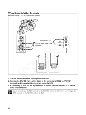 Page 88
88
TVs with Audio/Video Terminals
Refer also to the TV or VCR instruction manual.
1. Turn off all devices before starting the connections. 
2. Connect the STV-150 Stereo Video Cable to the camcorder’s VIDEO and AUDIO1terminals and the audio/video terminals on the TV/VCR. 
3. If connecting to a TV, set the input selector to VIDEO. If connecting to a VCR, set the input selector to LINE.
When connecting to the RCA terminal, set the RCA/BNC selector to RCA. When connecting to the
BNC terminal, set the...