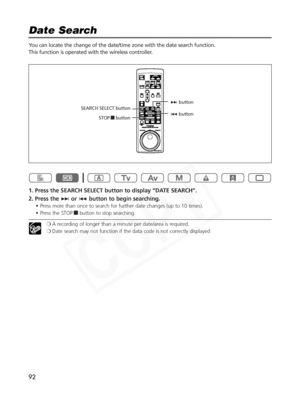 Page 92
92
Date Search

You can locate the change of the date/time zone with the date search function.
This function is operated with the wireless controller.
1. Press the SEARCH SELECT button to display “DATE SEARCH”.
2. Press the +or- button to begin searching.
• Press more than once to search for further date changes (up to 10 times).
• Press the STOP 3button to stop searching.
❍A recording of longer than a minute per date/area is required.
❍ Date search may not function if the data code is not correctly...