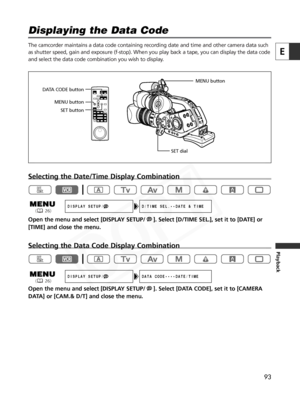 Page 93
93
E
Playback
Displaying the Data Code 

The camcorder maintains a data code containing recording date and time and other camera data such
as shutter speed, gain and exposure (f-stop). When you play back a tap\
e, you can display the data code
and select the data code combination you wish to display.
Selecting the Date/Time Display Combination
Open the menu and select [DISPLAY SETUP/ ]. Select [D/TIME SEL.], set it to [DATE] or
[TIME] and close the menu.
Selecting the Data Code Display Combination
Open...