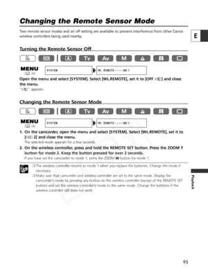 Page 95
95
E
Playback
Changing the Remote Sensor Mode

Two remote sensor modes and an off setting are available to prevent interference from other Canon
wireless controllers being used nearby. 
Turning the Remote Sensor Off
Open the menu and select [SYSTEM]. Select [WL.REMOTE], set it to [OFF B] and close
the menu.
“ B ” appears.
Changing the Remote Sensor Mode
1. On the camcorder, open the menu and select [SYSTEM]. Select [WL.REMOTE], set it to
[A 2] and close the menu.
The selected mode appears for a few...