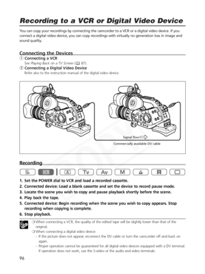 Page 96
96
Recording to a VCR or Digital Video Device

You can copy your recordings by connecting the camcorder to a VCR or a di\
gital video device. If you
connect a digital video device, you can copy recordings with virtually no generation loss in image and
sound quality.
Connecting the Devices
qConnecting a VCR
See Playing Back on a TV Screen ( 87).
wConnecting a Digital Video Device
Refer also to the instruction manual of the digital video device.
Recording
1. Set the POWER dial to VCR and load a recorded...