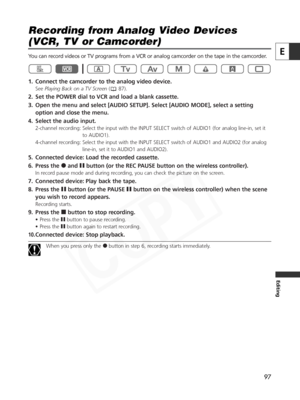 Page 97
97
E
Editing
Recording from Analog Video Devices 
(VCR, TV or Camcorder)

You can record videos or TV programs from a VCR or analog camcorder on th\
e tape in the camcorder.
1. Connect the camcorder to the analog video device.
SeePlaying Back on a TV Screen ( 87).
2. Set the POWER dial to VCR and load a blank cassette. 
3. Open the menu and select [AUDIO SETUP]. Select [AUDIO MODE], select a se\
tting
option and close the menu. 
4. Select the audio input.
2-channel recording: Select the input with the...