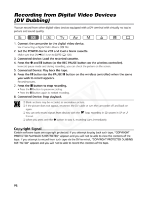 Page 98
98
Recording from Digital Video Devices 
(DV Dubbing)

You can record from other digital video devices equipped with a DV terminal with virtually no loss in
picture and sound quality. 
1. Connect the camcorder to the digital video device.
SeeConnecting a Digital Video Device ( 96).
2. Set the POWER dial to VCR and load a blank cassette. 
Make sure that [AV\DV] is set to [OFF] ( 100).
3. Connected device: Load the recorded cassette. 
4. Press the  2and abutton (or the REC PAUSE button on the wireless...