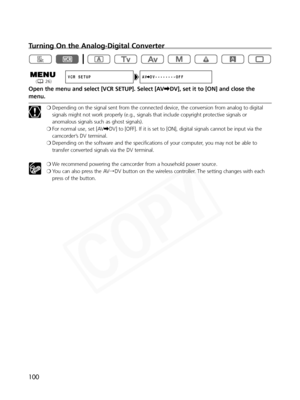 Page 100
100
Turning On the Analog-Digital Converter
Open the menu and select [VCR SETUP]. Select [AV\DV], set it to [ON] and close the
menu.
❍ Depending on the signal sent from the connected device, the conversion from analog to digital
signals might not work properly (e.g., signals that include copyright protective signals or
anomalous signals such as ghost signals).
❍ For normal use, set [AV \DV] to [OFF]. If it is set to [ON], digital signals cannot be input via \
the
camcorder’s DV terminal.
❍ Depending on...