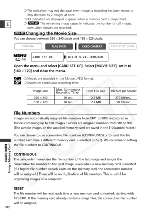 Page 102
102
Using a Memory Card

ZR65 MC

ZR70 MC

E
❍The indication may not decrease even though a recording has been made, or
may decrease by 2 images at once.
❍ All indicators are displayed in green when a memory card is played back.
❍ The remaining image capacity indicates the number of still images,
even when movies are recorded.
Changing the Movie Size
You can choose between 320  ×240 pixels and 160  ×120 pixels.
Open the menu and select [CARD SET UP]. Select [MOVIE SIZE], set it to
[160 ×120] and close...