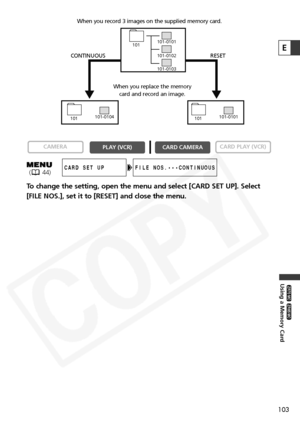 Page 103
103
Using a Memory Card

ZR65 MC

ZR70 MC

E
To change the setting, open the menu and select [CARD SET UP]. Select
[FILE NOS.], set it to [RESET] and close the menu.

CARD PLAY (VCR)
CARD CAMERA
PLAY (VCR)
CAMERA
FILE NOS.•••CONTINUOUSCARD SET UP
101-0101
101
101-0102
101-0104
101101-0101
101
101-0103
CONTINUOUS RESET
When you record 3 images on the supplied memory card.
When you replace the memorycard and record an image.
( 44)  