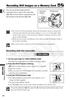 Page 104
104

Using a Memory Card

ZR65 MC

ZR70 MC

E

Recording Still Images on a Memory Card
You can record still images with the
camcorder, from a tape in the camcorder 
( 105), or from devices connected via the
DV terminal or AV terminal ( 106).❍Do not turn off the camcorder, disconnect the power source or remove the
memory card while the card access display (>) in the upper right
corner of the screen or the card access indicator is flashing. Doing so could
result in data damage.
❍ When you are using a SD...