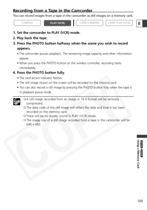 Page 105
105
Using a Memory Card

ZR65 MC

ZR70 MC

Recording from a Tape in the Camcorder
You can record images from a tape in the camcorder as still images on a m\
emory card. 
1. Set the camcorder to PLAY (VCR) mode.
2. Play back the tape.
3. Press the PHOTO button halfway when the scene you wish to recordappears.
• The camcorder pauses playback. The remaining image capacity and other information
appear.
• When you press the PHOTO button on the wireless controller, recording starts immediately.
4. Press the...