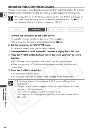 Page 106
106
Using a Memory Card

ZR65 MC

ZR70 MC

E
Recording from Other Video Devices 
You can record images from devices connected via the S-video terminal or \
AV terminal
(analog line-in function), or via the DV terminal as still images on a\
 memory card.When recording via the AV terminal, make sure that “AV  \DV” is displayed on
the screen. When recording via the DV terminal, make sure that “AV  \DV” is
not displayed. Change the setting as necessary ( 93).
1. Connect the camcorder to the video device.
•...