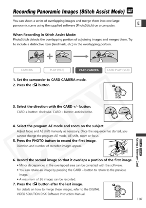 Page 107
107

Using a Memory Card

ZR65 MC

ZR70 MC

E

Recording Panoramic Images (Stitch Assist Mode)
You can shoot a series of overlapping images and merge them into one larg\
e
panoramic scene using the supplied software (PhotoStitch) on a compute\
r. 
When Recording in Stitch Assist Mode:
PhotoStitch detects the overlapping portion of adjoining images and merg\
es them. Try
to include a distinctive item (landmark, etc.) in the overlapping port\
ion. 
1. Set the camcorder to CARD CAMERA mode.
2. Press the...