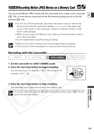 Page 109
109

Using a Memory Card

ZR65 MC

ZR70 MC

E

Recording Motion JPEG Movies on a Memory Card
You can record Motion JPEG movies with the camcorder, from a tape in the camcorder
( 110), or from devices connected via the AV terminal (analog line-in) or the DV
terminal ( 110).❍Do not turn off the camcorder, disconnect the power source or remove the
memory card while the card access display (>) in the upper right
corner of the screen or the card access indicator is flashing. Doing so could
result in data...