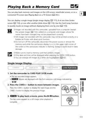 Page 111
111

Using a Memory Card

ZR65 MC

ZR70 MC

E

Playing Back a Memory Card
You can play back memory card images on the LCD screen, viewfinder screen\
, or on a
connected TV screen (see Playing Back on a TV Screen ( 41) ). 
You can display a single image (single image display  111), 6 at one time (index
screen  112), or one after another (slide show  112). Use the Card Jump function
to quickly locate an image without displaying them one by one ( 113). ❍Images not recorded with this camcorder, uploaded...